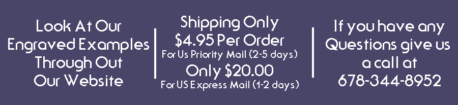 Look at our engraved examples through out our website. Shipping only $4.95 For US Priority Mail If you have any questions give us a call at 678-344-8952. Look at our engraved examples through out our website. Shipping only $4.95 For US Priority Mail If you have any questions give us a call at 678-344-8952.